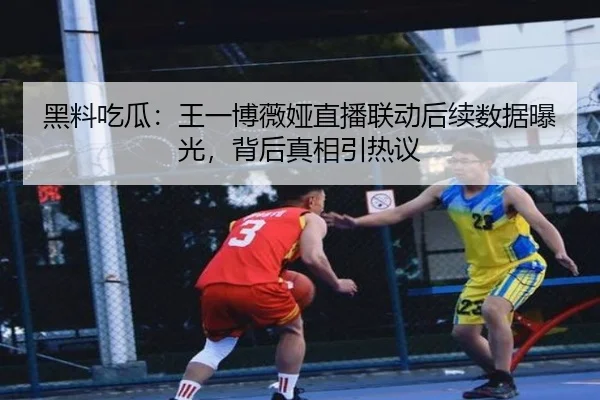 黑料吃瓜：王一博薇娅直播联动后续数据曝光，背后真相引热议