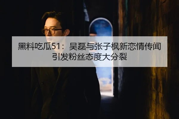 黑料吃瓜51：吴磊与张子枫新恋情传闻引发粉丝态度大分裂